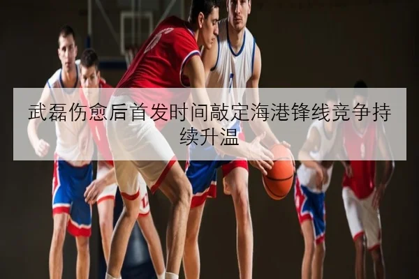 武磊伤愈后首发时间敲定海港锋线竞争持续升温